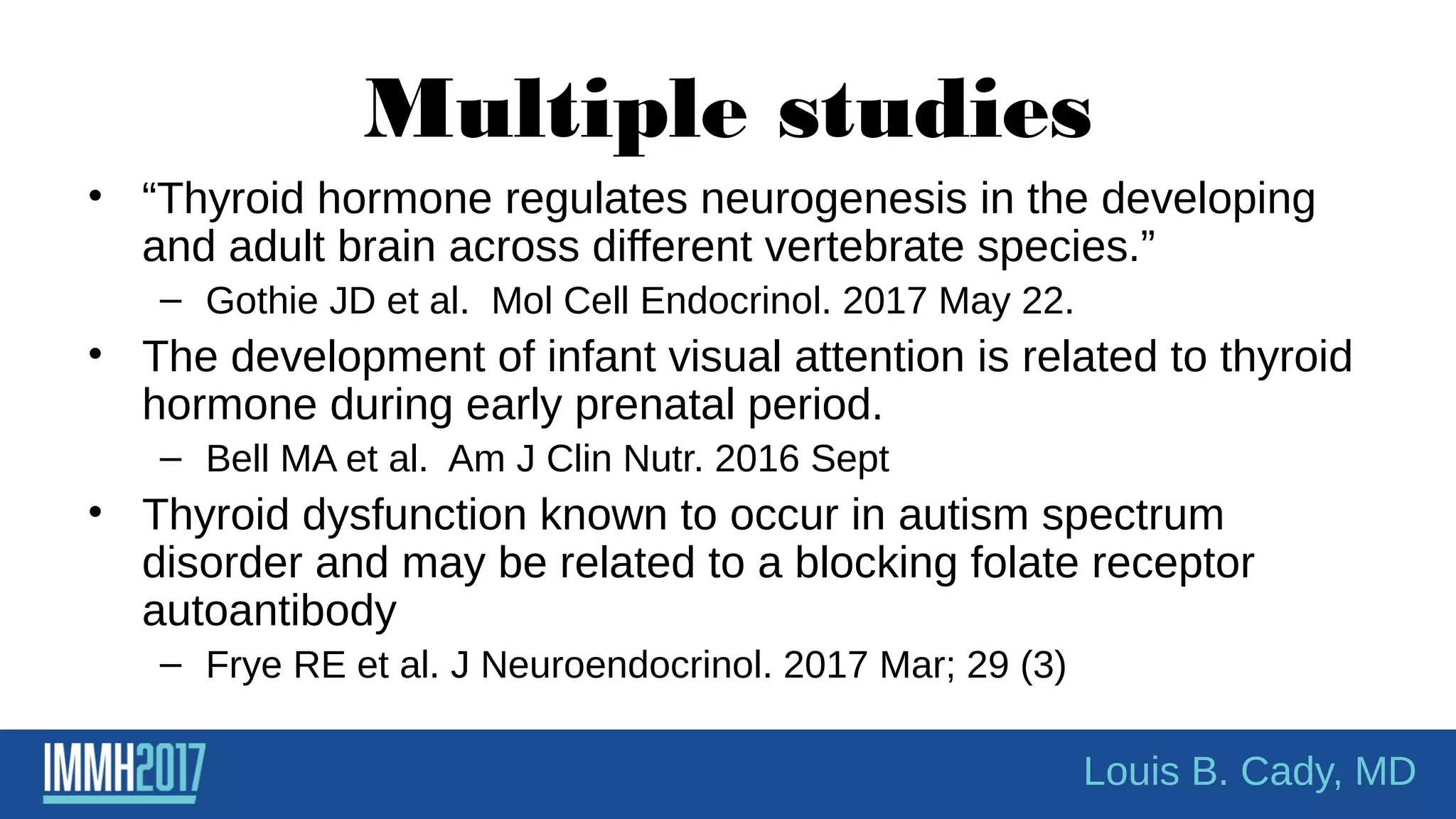 Multiple studies
• “Thyroid hormone regulates neurogenesis in the developing
and adult brain across different vertebrate species.”
– Gothie JD et al. Mol Cell Endocrinol. 2017 May 22.
• The development of infant visual attention is related to thyroid
hormone during early prenatal period.
– Bell MA et al. Am J Clin Nutr. 2016 Sept
• Thyroid dysfunction known to occur in autism spectrum
disorder and may be related to a blocking folate receptor
autoantibody
– Frye RE et al. J Neuroendocrinol. 2017 Mar; 29 (3)
Louis B. Cady, MD
 