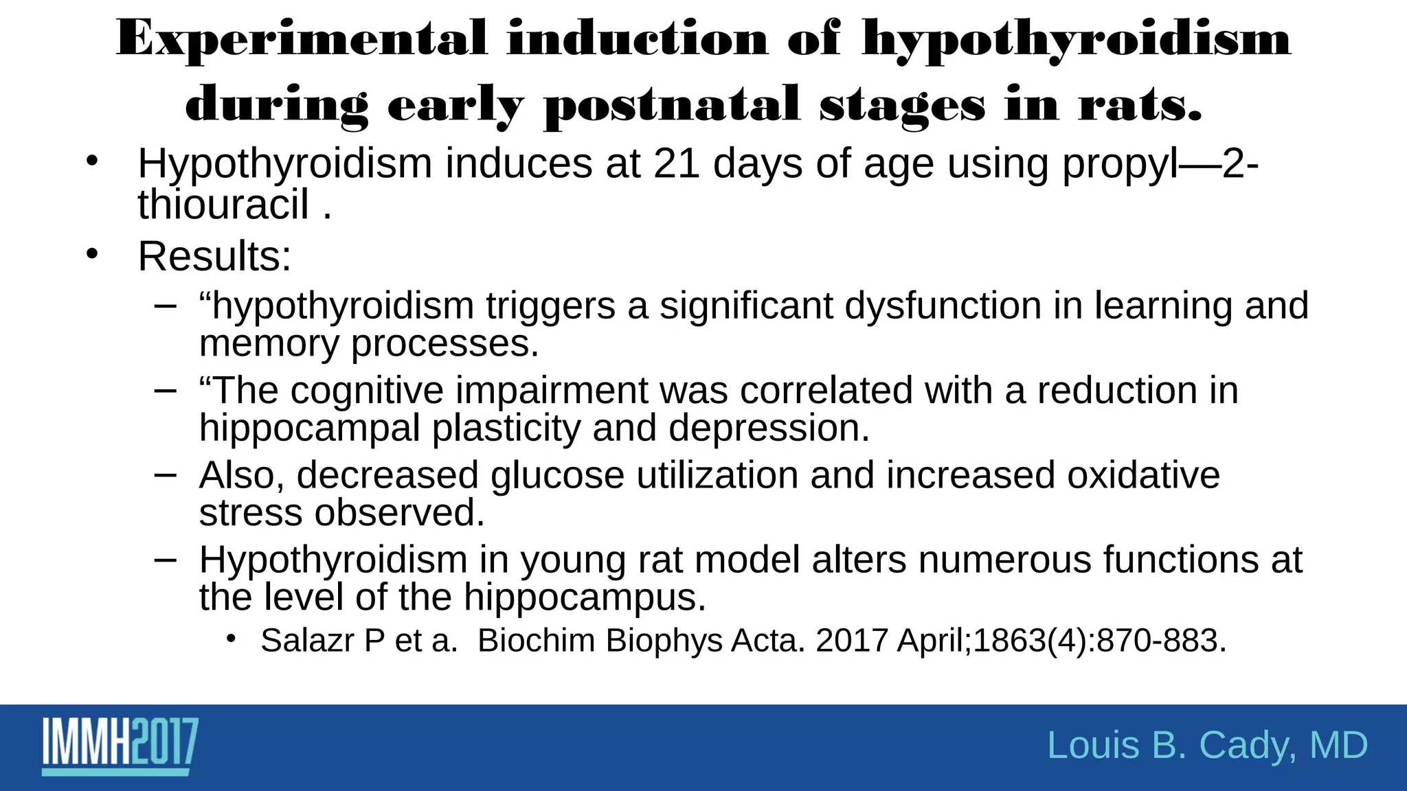 Experimental induction of hypothyroidism
during early postnatal stages in rats.
• Hypothyroidism induces at 21 days of age using propyl—2-
thiouracil .
• Results:
– “hypothyroidism triggers a significant dysfunction in learning and
memory processes.
– “The cognitive impairment was correlated with a reduction in
hippocampal plasticity and depression.
– Also, decreased glucose utilization and increased oxidative
stress observed.
– Hypothyroidism in young rat model alters numerous functions at
the level of the hippocampus.
• Salazr P et a. Biochim Biophys Acta. 2017 April;1863(4):870-883.
Louis B. Cady, MD
 