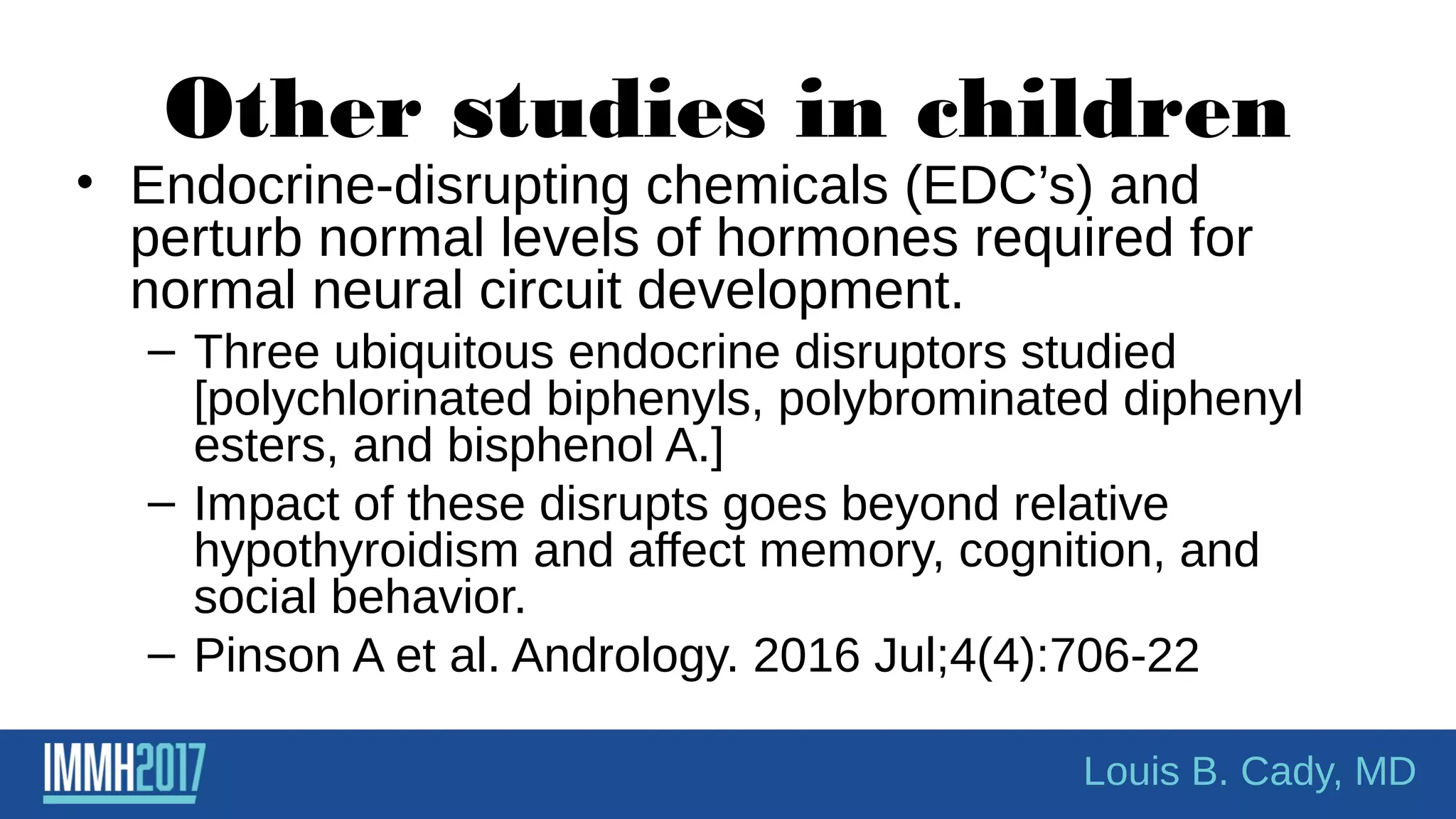 Other studies in children
• Endocrine-disrupting chemicals (EDC’s) and
perturb normal levels of hormones required for
normal neural circuit development.
– Three ubiquitous endocrine disruptors studied
[polychlorinated biphenyls, polybrominated diphenyl
esters, and bisphenol A.]
– Impact of these disrupts goes beyond relative
hypothyroidism and affect memory, cognition, and
social behavior.
– Pinson A et al. Andrology. 2016 Jul;4(4):706-22
Louis B. Cady, MD
 