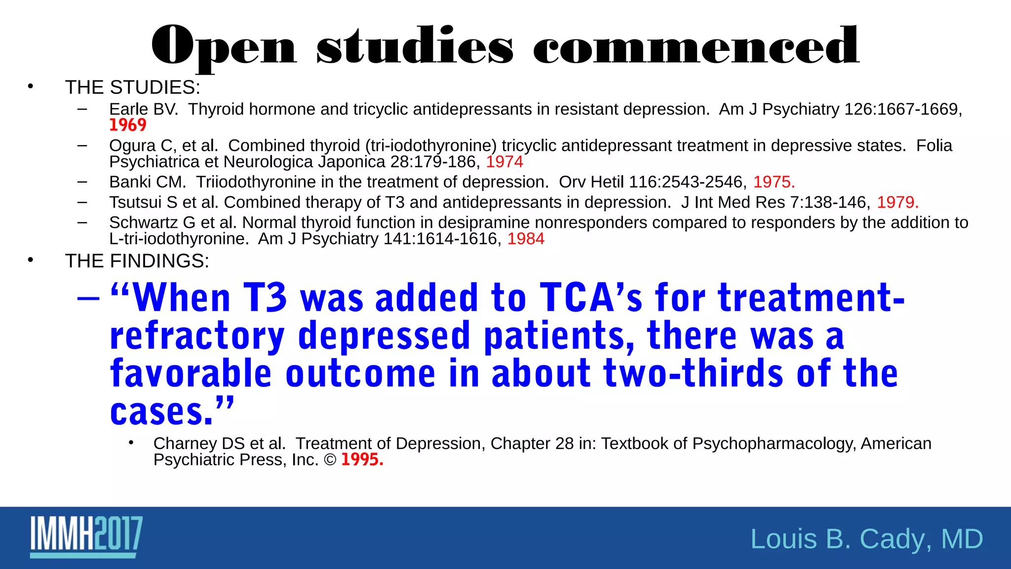 Open studies commenced
• THE STUDIES:
– Earle BV. Thyroid hormone and tricyclic antidepressants in resistant depression. Am J Psychiatry 126:1667-1669,
1969
– Ogura C, et al. Combined thyroid (tri-iodothyronine) tricyclic antidepressant treatment in depressive states. Folia
Psychiatrica et Neurologica Japonica 28:179-186, 1974
– Banki CM. Triiodothyronine in the treatment of depression. Orv Hetil 116:2543-2546, 1975.
– Tsutsui S et al. Combined therapy of T3 and antidepressants in depression. J Int Med Res 7:138-146, 1979.
– Schwartz G et al. Normal thyroid function in desipramine nonresponders compared to responders by the addition to
L-tri-iodothyronine. Am J Psychiatry 141:1614-1616, 1984
• THE FINDINGS:
– “When T3 was added to TCA’s for treatment-
refractory depressed patients, there was a
favorable outcome in about two-thirds of the
cases.”
• Charney DS et al. Treatment of Depression, Chapter 28 in: Textbook of Psychopharmacology, American
Psychiatric Press, Inc. © 1995.
Louis B. Cady, MD
 