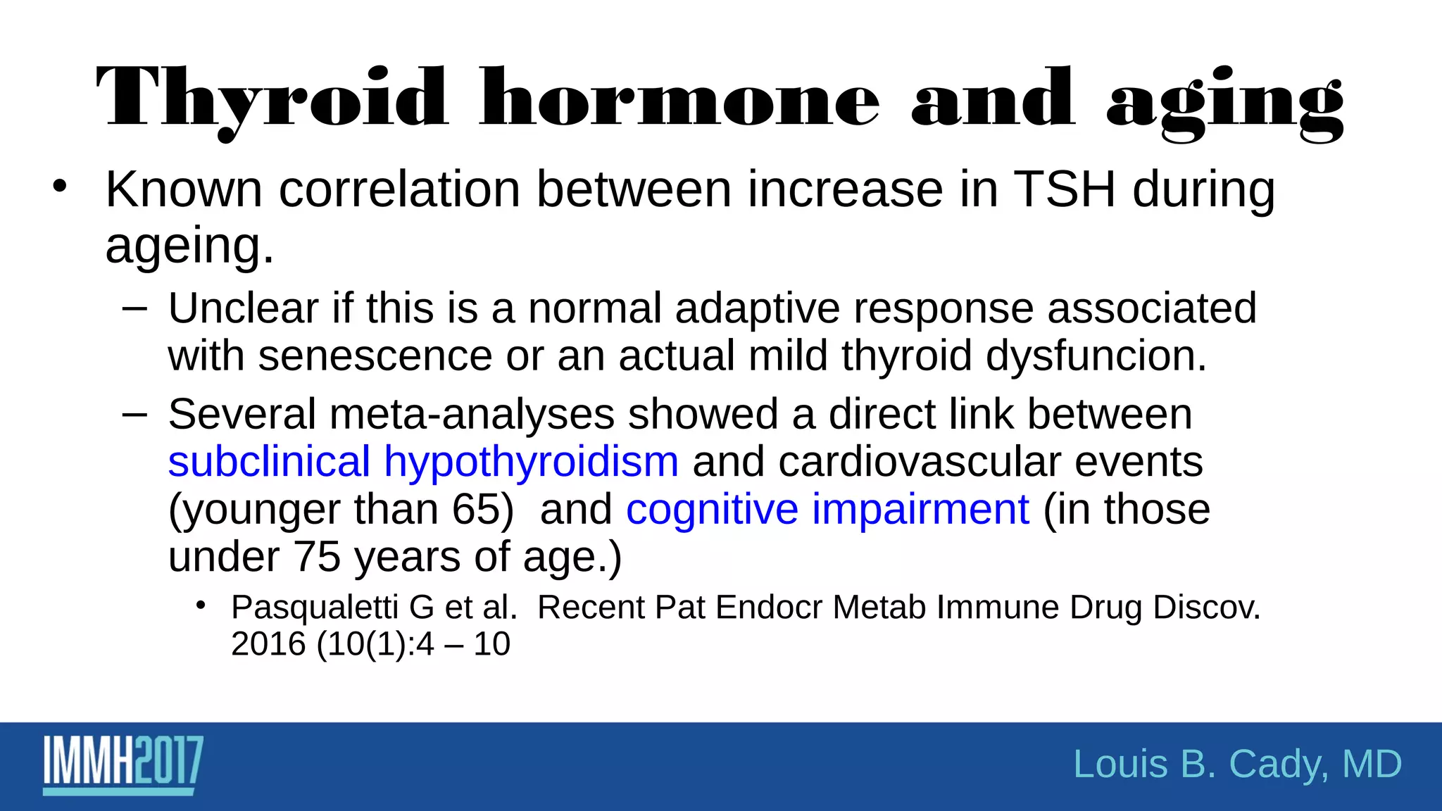 Thyroid hormone and aging
• Known correlation between increase in TSH during
ageing.
– Unclear if this is a normal adaptive response associated
with senescence or an actual mild thyroid dysfuncion.
– Several meta-analyses showed a direct link between
subclinical hypothyroidism and cardiovascular events
(younger than 65) and cognitive impairment (in those
under 75 years of age.)
• Pasqualetti G et al. Recent Pat Endocr Metab Immune Drug Discov.
2016 (10(1):4 – 10
Louis B. Cady, MD
 