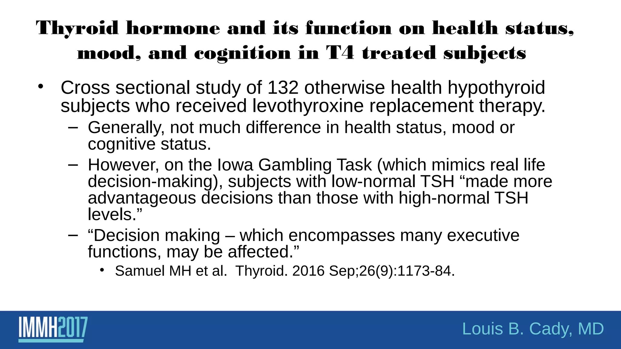 Thyroid hormone and its function on health status,
mood, and cognition in T4 treated subjects
• Cross sectional study of 132 otherwise health hypothyroid
subjects who received levothyroxine replacement therapy.
– Generally, not much difference in health status, mood or
cognitive status.
– However, on the Iowa Gambling Task (which mimics real life
decision-making), subjects with low-normal TSH “made more
advantageous decisions than those with high-normal TSH
levels.”
– “Decision making – which encompasses many executive
functions, may be affected.”
• Samuel MH et al. Thyroid. 2016 Sep;26(9):1173-84.
Louis B. Cady, MD
 