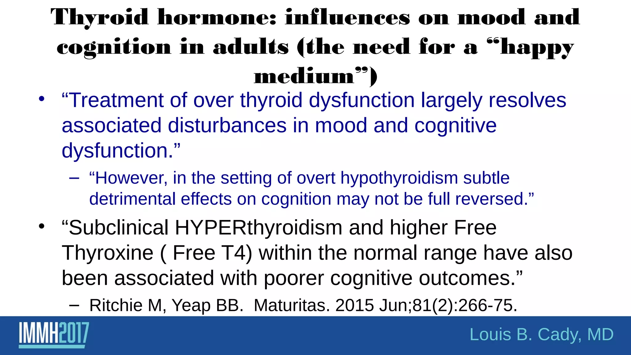 Thyroid hormone: influences on mood and
cognition in adults (the need for a “happy
medium”)
• “Treatment of over thyroid dysfunction largely resolves
associated disturbances in mood and cognitive
dysfunction.”
– “However, in the setting of overt hypothyroidism subtle
detrimental effects on cognition may not be full reversed.”
• “Subclinical HYPERthyroidism and higher Free
Thyroxine ( Free T4) within the normal range have also
been associated with poorer cognitive outcomes.”
– Ritchie M, Yeap BB. Maturitas. 2015 Jun;81(2):266-75.
Louis B. Cady, MD
 