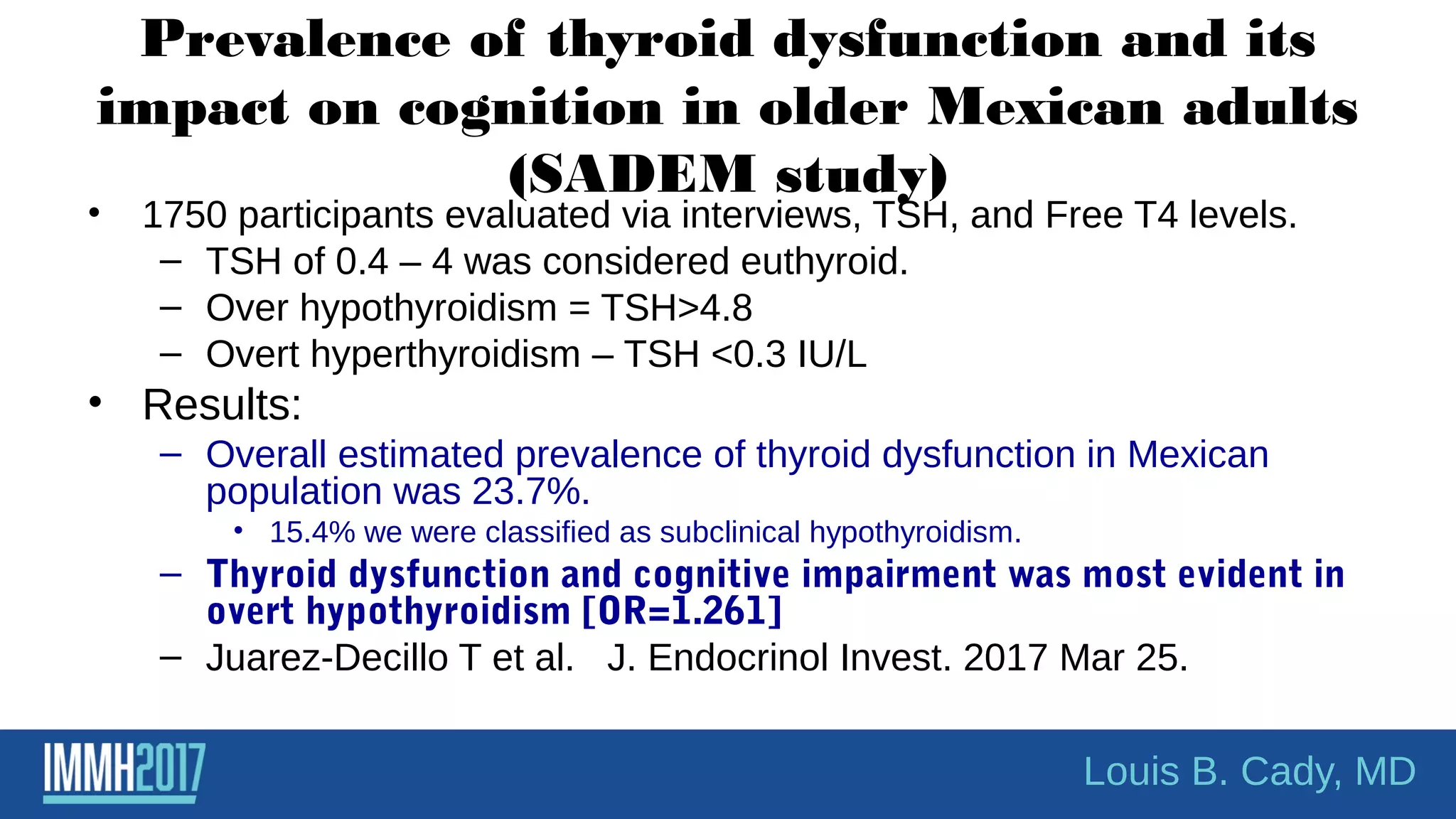 Prevalence of thyroid dysfunction and its
impact on cognition in older Mexican adults
(SADEM study)
• 1750 participants evaluated via interviews, TSH, and Free T4 levels.
– TSH of 0.4 – 4 was considered euthyroid.
– Over hypothyroidism = TSH>4.8
– Overt hyperthyroidism – TSH <0.3 IU/L
• Results:
– Overall estimated prevalence of thyroid dysfunction in Mexican
population was 23.7%.
• 15.4% we were classified as subclinical hypothyroidism.
– Thyroid dysfunction and cognitive impairment was most evident in
overt hypothyroidism [OR=1.261]
– Juarez-Decillo T et al. J. Endocrinol Invest. 2017 Mar 25.
Louis B. Cady, MD
 