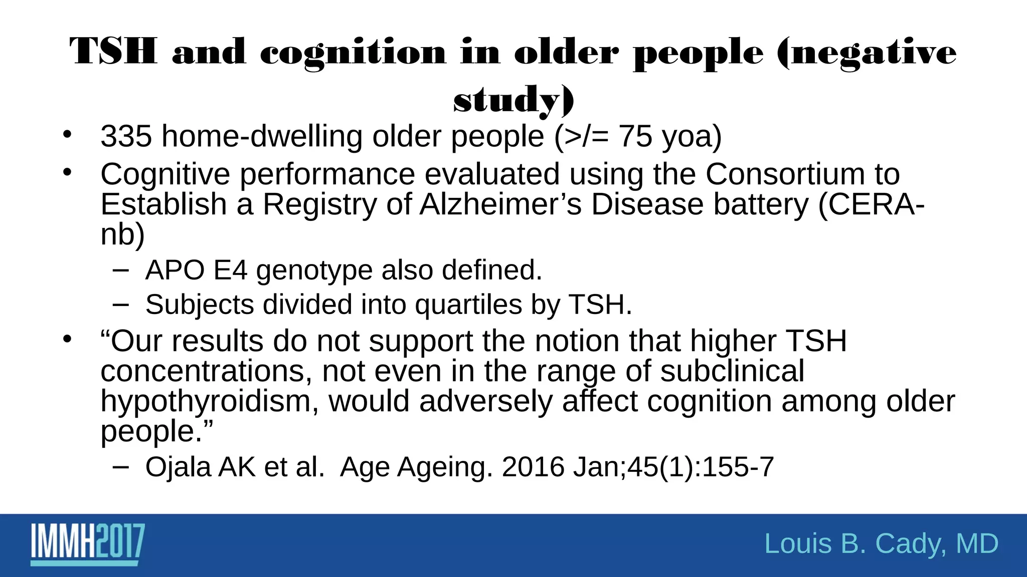 TSH and cognition in older people (negative
study)
• 335 home-dwelling older people (>/= 75 yoa)
• Cognitive performance evaluated using the Consortium to
Establish a Registry of Alzheimer’s Disease battery (CERA-
nb)
– APO E4 genotype also defined.
– Subjects divided into quartiles by TSH.
• “Our results do not support the notion that higher TSH
concentrations, not even in the range of subclinical
hypothyroidism, would adversely affect cognition among older
people.”
– Ojala AK et al. Age Ageing. 2016 Jan;45(1):155-7
Louis B. Cady, MD
 
