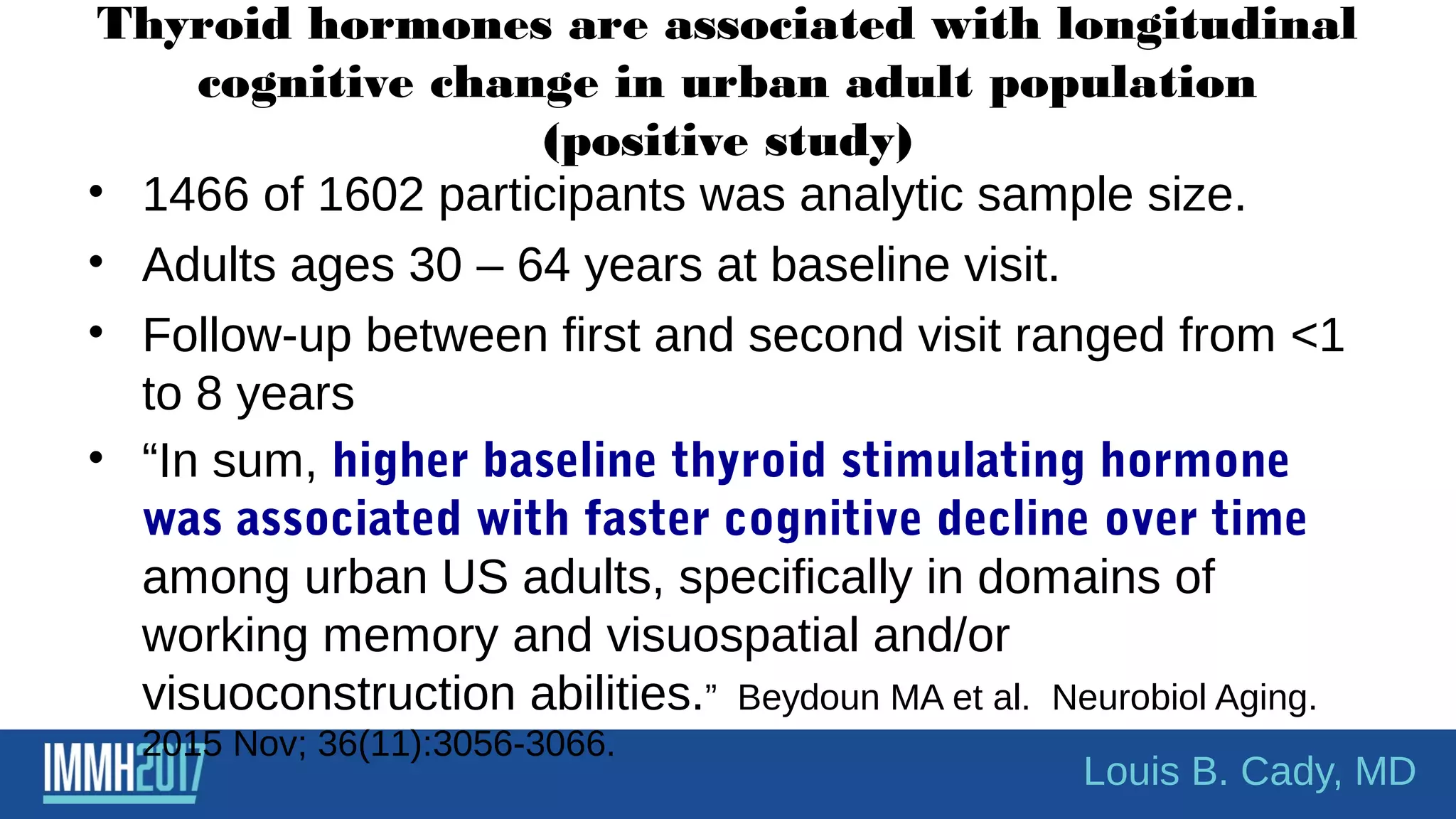 Thyroid hormones are associated with longitudinal
cognitive change in urban adult population
(positive study)
• 1466 of 1602 participants was analytic sample size.
• Adults ages 30 – 64 years at baseline visit.
• Follow-up between first and second visit ranged from <1
to 8 years
• “In sum, higher baseline thyroid stimulating hormone
was associated with faster cognitive decline over time
among urban US adults, specifically in domains of
working memory and visuospatial and/or
visuoconstruction abilities.” Beydoun MA et al. Neurobiol Aging.
2015 Nov; 36(11):3056-3066.
Louis B. Cady, MD
 