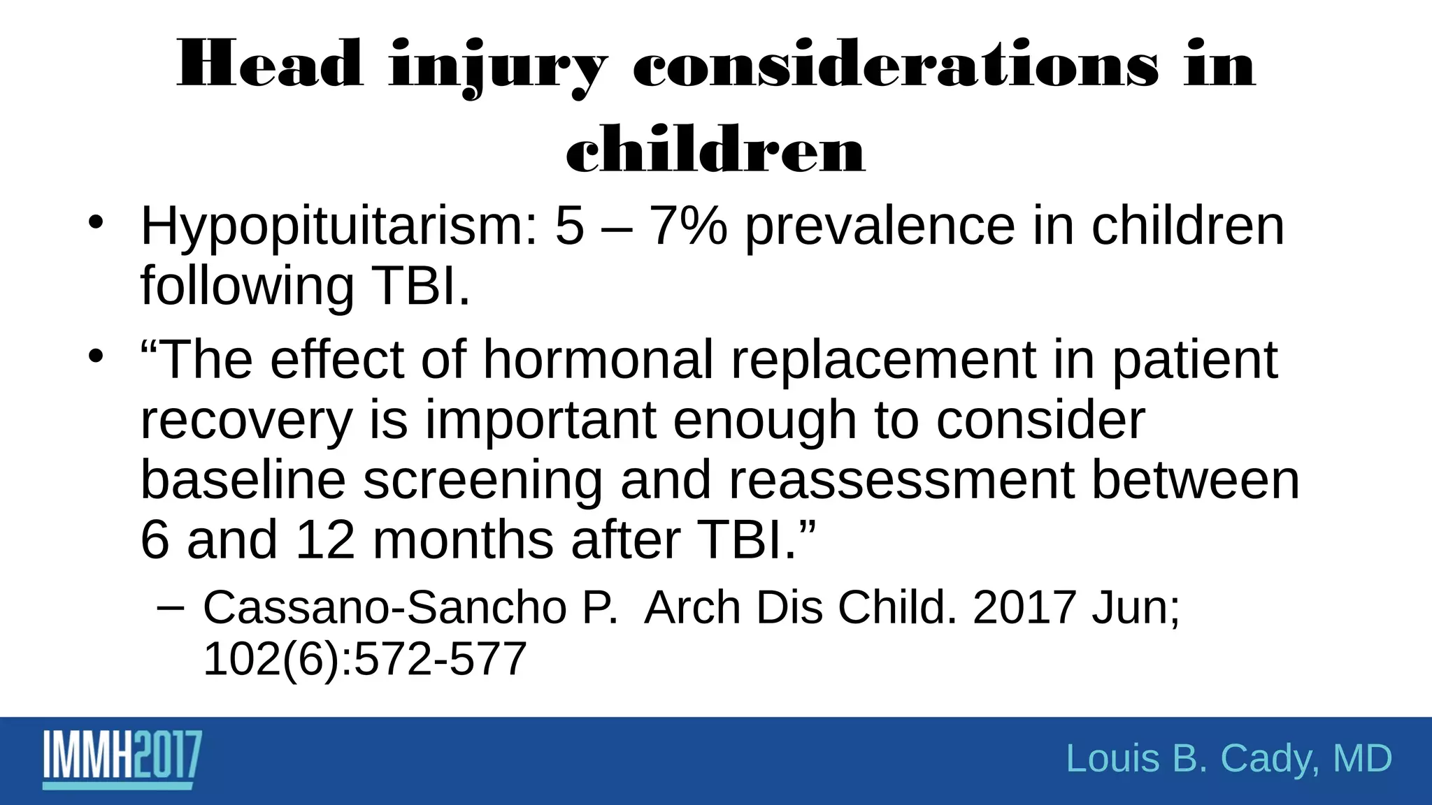 Head injury considerations in
children
• Hypopituitarism: 5 – 7% prevalence in children
following TBI.
• “The effect of hormonal replacement in patient
recovery is important enough to consider
baseline screening and reassessment between
6 and 12 months after TBI.”
– Cassano-Sancho P. Arch Dis Child. 2017 Jun;
102(6):572-577
Louis B. Cady, MD
 