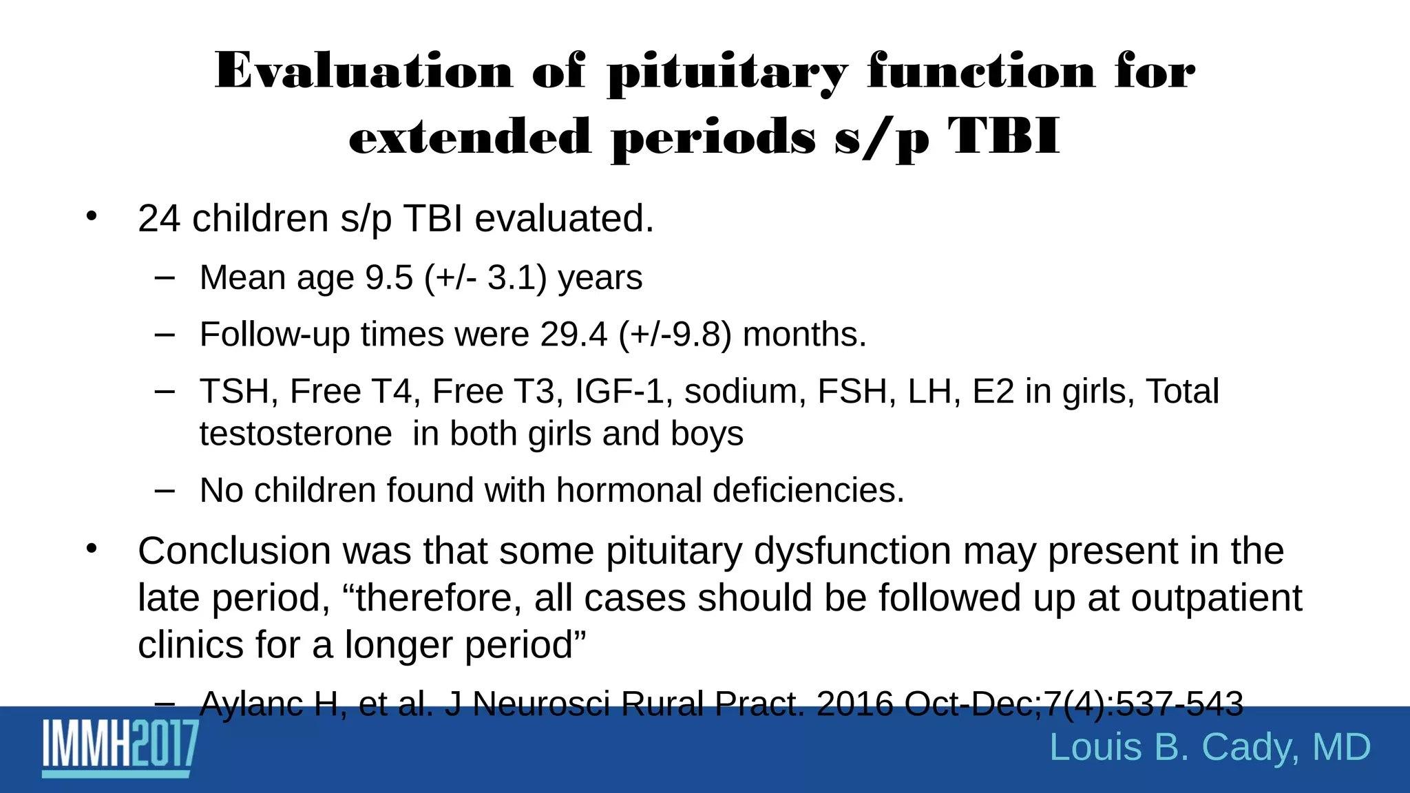 Evaluation of pituitary function for
extended periods s/p TBI
• 24 children s/p TBI evaluated.
– Mean age 9.5 (+/- 3.1) years
– Follow-up times were 29.4 (+/-9.8) months.
– TSH, Free T4, Free T3, IGF-1, sodium, FSH, LH, E2 in girls, Total
testosterone in both girls and boys
– No children found with hormonal deficiencies.
• Conclusion was that some pituitary dysfunction may present in the
late period, “therefore, all cases should be followed up at outpatient
clinics for a longer period”
– Aylanc H, et al. J Neurosci Rural Pract. 2016 Oct-Dec;7(4):537-543
Louis B. Cady, MD
 