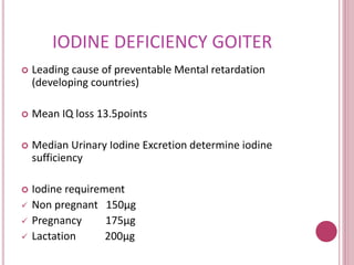 IODINE DEFICIENCY GOITER 
 Leading cause of preventable Mental retardation 
(developing countries) 
 Mean IQ loss 13.5points 
 Median Urinary Iodine Excretion determine iodine 
sufficiency 
 Iodine requirement 
 Non pregnant 150μg 
 Pregnancy 175μg 
 Lactation 200μg 
 