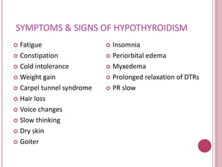 SYMPTOMS & SIGNS OF HYPOTHYROIDISM 
 Fatigue 
 Constipation 
 Cold intolerance 
 Weight gain 
 Carpel tunnel syndrome 
 Hair loss 
 Voice changes 
 Slow thinking 
 Dry skin 
 Goiter 
 Insomnia 
 Periorbital edema 
 Myxedema 
 Prolonged relaxation of DTRs 
 PR slow 
 