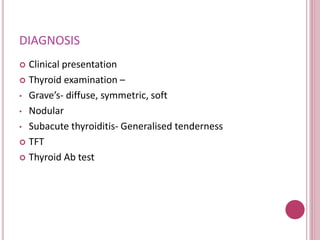 DIAGNOSIS 
 Clinical presentation 
 Thyroid examination – 
• Grave’s- diffuse, symmetric, soft 
• Nodular 
• Subacute thyroiditis- Generalised tenderness 
 TFT 
 Thyroid Ab test 
 