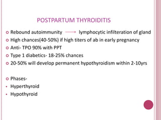 POSTPARTUM THYROIDITIS 
 Rebound autoimmunity lymphocytic infilteration of gland 
 High chances(40-50%) if high titers of ab in early pregnancy 
 Anti- TPO 90% with PPT 
 Type 1 diabetics- 18-25% chances 
 20-50% will develop permanent hypothyroidism within 2-10yrs 
 Phases- 
 Hyperthyroid 
 Hypothyroid 
 