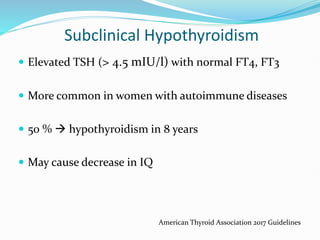 Subclinical Hypothyroidism
 Elevated TSH (> 4.5 mIU/l) with normal FT4, FT3
 More common in women with autoimmune diseases
 50 %  hypothyroidism in 8 years
 May cause decrease in IQ
American Thyroid Association 2017 Guidelines
 