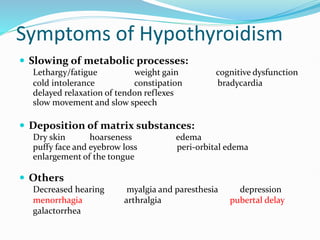 Symptoms of Hypothyroidism
 Slowing of metabolic processes:
Lethargy/fatigue weight gain cognitive dysfunction
cold intolerance constipation bradycardia
delayed relaxation of tendon reflexes
slow movement and slow speech
 Deposition of matrix substances:
Dry skin hoarseness edema
puffy face and eyebrow loss peri-orbital edema
enlargement of the tongue
 Others
Decreased hearing myalgia and paresthesia depression
menorrhagia arthralgia pubertal delay
galactorrhea
 