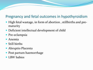 Pregnancy and fetal outcomes in hypothyroidism
 High fetal wastage, in form of abortion , stillbirths and pre-
maturity
 Deficient intellectual development of child
 Pre-eclampsia
 Anemia
 Still births
 Abruptio Placenta
 Post partum haemorrhage
 LBW babies
 
