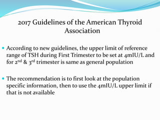 2017 Guidelines of the American Thyroid
Association
 According to new guidelines, the upper limit of reference
range of TSH during First Trimester to be set at 4mIU/L and
for 2nd & 3rd trimester is same as general population
 The recommendation is to first look at the population
specific information, then to use the 4mIU/L upper limit if
that is not available
 