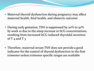  Maternal thyroid dysfunction during pregnancy may affect
maternal health, fetal health, and obstetric outcome
 During early gestation, TSH is suppressed by 20% to 50%
by week 10 due to the steep increase in hCG concentrations,
resulting from increased hCG-induced thyroidal secretion
of T 4 and T 3
 Therefore, maternal serum TSH does not provide a good
indicator for the control of thyroid dysfunction in the first
trimester unless trimester specific ranges are available
 