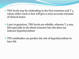  TSH levels may be misleading in the first trimester and T 4
values either total or free will give a more accurate estimate
of clinical status
 Later in gestation, TSH levels are reliable, whereas T 4 may
fall especially in the third trimester but this does not
indicate hypothyroidism
 TPO antibodies can predict the risk of hypothyroidism in
later life
 