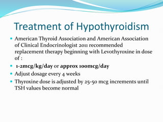 Treatment of Hypothyroidism
 American Thyroid Association and American Association
of Clinical Endocrinologist 2011 recommended
replacement therapy beginning with Levothyroxine in dose
of :
 1-2mcg/kg/day or approx 100mcg/day
 Adjust dosage every 4 weeks
 Thyroxine dose is adjusted by 25-50 mcg increments until
TSH values become normal
 