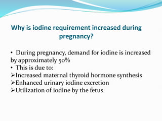 Why is iodine requirement increased during
pregnancy?
• During pregnancy, demand for iodine is increased
by approximately 50%
• This is due to:
Increased maternal thyroid hormone synthesis
Enhanced urinary iodine excretion
Utilization of iodine by the fetus
 