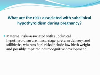 What are the risks associated with subclinical
hypothyroidism during pregnancy?
 Maternal risks associated with subclinical
hypothyroidism are miscarriage, preterm delivery, and
stillbirths, whereas fetal risks include low birth weight
and possibly impaired neurocognitive development
 