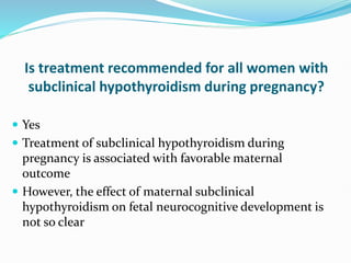 Is treatment recommended for all women with
subclinical hypothyroidism during pregnancy?
 Yes
 Treatment of subclinical hypothyroidism during
pregnancy is associated with favorable maternal
outcome
 However, the effect of maternal subclinical
hypothyroidism on fetal neurocognitive development is
not so clear
 