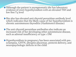 Although the patient is asymptomatic she has laboratory
evidence of overt hypothyroidism with an elevated TSH and
low free T4 level
She also has elevated anti-thyroid peroxidase antibody level
which indicates that the likely cause of her hypothyroidism is
chronic autoimmune thyroditis (Hashimoto’s disease)
The anti-thyroid peroxidase antibodies also indicate an
increased risk of her developing other autoimmune disease,
such as adrenal insufficiency or type 1 DM
Hypothyroidism in pregnancy has been associated with pre-
eclampsia, GHTN, abruptio placentae, preterm delivery, and
neuropsychologic deficits in the child
 