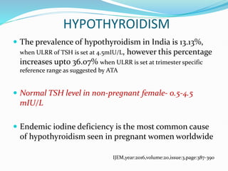 HYPOTHYROIDISM
 The prevalence of hypothyroidism in India is 13.13%,
when ULRR of TSH is set at 4.5mIU/L, however this percentage
increases upto 36.07% when ULRR is set at trimester specific
reference range as suggested by ATA
 Normal TSH level in non-pregnant female- 0.5-4.5
mIU/L
 Endemic iodine deficiency is the most common cause
of hypothyroidism seen in pregnant women worldwide
IJEM,year:2016,volume:20,issue:3,page:387-390
 