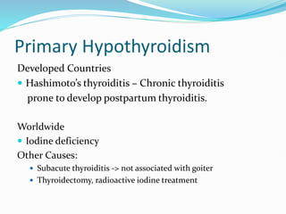 Primary Hypothyroidism
Developed Countries
 Hashimoto’s thyroiditis – Chronic thyroiditis
prone to develop postpartum thyroiditis.
Worldwide
 Iodine deficiency
Other Causes:
 Subacute thyroiditis -> not associated with goiter
 Thyroidectomy, radioactive iodine treatment
 