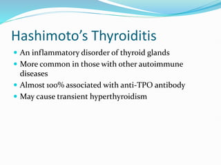 Hashimoto’s Thyroiditis
 An inflammatory disorder of thyroid glands
 More common in those with other autoimmune
diseases
 Almost 100% associated with anti-TPO antibody
 May cause transient hyperthyroidism
 