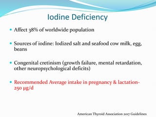Iodine Deficiency
 Affect 38% of worldwide population
 Sources of iodine: Iodized salt and seafood cow milk, egg,
beans
 Congenital cretinism (growth failure, mental retardation,
other neuropsychological deficits)
 Recommended Average intake in pregnancy & lactation-
250 µg/d
American Thyroid Association 2017 Guidelines
 