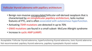 • Benign non-invasive encapsulated follicular-cell-derived neoplasm that is
characterized by an intrafollicular papillary architecture, lacks nuclear
features of PTC, and is often associated with autonomous hyperfunction.
• Activating TSHR mutations are detected in up to 70%
• GNAS mutations are found in a small subset- McCune Albright syndrome
• Increase in cyclic AMP (cAMP)
Follicular thyroid adenoma with papillary architecture
 