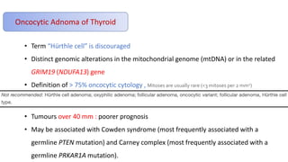 Oncocytic Adnoma of Thyroid
• Term “Hürthle cell” is discouraged
• Distinct genomic alterations in the mitochondrial genome (mtDNA) or in the related
GRIM19 (NDUFA13) gene
• Definition of > 75% oncocytic cytology , Mitoses are usually rare (<3 mitoses per 2 mm2)
• Tumours over 40 mm : poorer prognosis
• May be associated with Cowden syndrome (most frequently associated with a
germline PTEN mutation) and Carney complex (most frequently associated with a
germline PRKAR1A mutation).
 