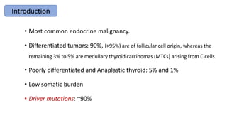 • Most common endocrine malignancy.
• Differentiated tumors: 90%, (>95%) are of follicular cell origin, whereas the
remaining 3% to 5% are medullary thyroid carcinomas (MTCs) arising from C cells.
• Poorly differentiated and Anaplastic thyroid: 5% and 1%
• Low somatic burden
• Driver mutations: ~90%
Introduction
 