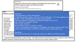 Essential:
1.Encapsulation or clear demarcation.
2.Follicular growth pattern with all of the following: <1% true papillae; No
bodies; <30% solid/trabecular/insular growth pattern.
3.Nuclear features of papillary carcinoma (nuclear score of 2-3)
4.No vascular or capsular invasion
5.No tumour necrosis
6.Low mitotic count (<3 mitosis / 2mm2)
7.Lack of cytoarchitectural features of papillary carcinoma variants other than
variant (tall cell features, cribriform-morular variant, solid variant, etc).
Desirable:
Immunohistochemistry or molecular testing for BRAF and NRAS mutation.
 