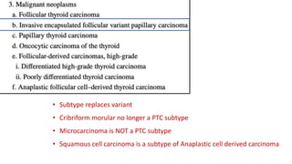 • Subtype replaces variant
• Cribriform morular no longer a PTC subtype
• Microcarcinoma is NOT a PTC subtype
• Squamous cell carcinoma is a subtype of Anaplastic cell derived carcinoma
 