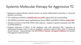 Systemic Molecular therapy for Aggressive TC
• Radioactive iodine-refractory thyroid tumours are poorly differentiated carcinomas or advanced
papillary carcinomas
• Two multikinase inhibitors, sorafenib and Lenvatinib: approved by the Food and Drug
• The MAPK/extracellular signal-regulated kinase kinase (MEK1 and MEK2) inhibitor selumetinib
• Aberrant activation of the PI3K–PTEN–AKT pathway : respond to specific treatments with AKT
or mTOR inhibitors.
• Frequent expression of PD-L1 in the neoplastic cells with concurrent PD-1 expression in
inflammatory/immune cells in cases of anaplastic carcinoma (and of other forms of advanced
thyroid tumour) : immunotherapy with PD-1/PD-L1 immune checkpoint inhibitors for patients
with aggressive thyroid cancers.
Molecular pathology of thyroid tumours of follicular cells: a review of genetic alterations and their clinicopathological relevance
Histopathology 2018, 72, 6–31.
 