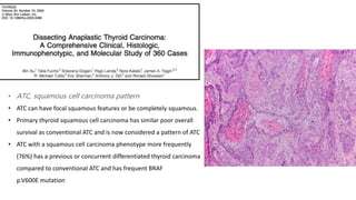 • ATC, squamous cell carcinoma pattern
• ATC can have focal squamous features or be completely squamous.
• Primary thyroid squamous cell carcinoma has similar poor overall
survival as conventional ATC and is now considered a pattern of ATC
• ATC with a squamous cell carcinoma phenotype more frequently
(76%) has a previous or concurrent differentiated thyroid carcinoma
compared to conventional ATC and has frequent BRAF
p.V600E mutation
 