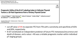• cut-off value of 4% to separate FTC from FTA with a sensitivity and specificity of 65%
and 83%, respectively.
• Ki-67 constituted an independent predictor of future FTC metastases/recurrence and
death of disease, and a value > 4% was a reliable prognostic marker within individual
pT staging groups.
 