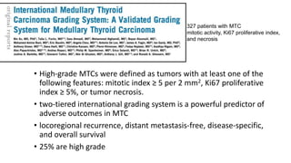 Medullary Thyroid carcinoma
• High-grade MTCs were defined as tumors with at least one of the
following features: mitotic index ≥ 5 per 2 mm2, Ki67 proliferative
index ≥ 5%, or tumor necrosis.
• two-tiered international grading system is a powerful predictor of
adverse outcomes in MTC
• locoregional recurrence, distant metastasis-free, disease-specific,
and overall survival
• 25% are high grade
327 patients with MTC
mitotic activity, Ki67 proliferative index,
and necrosis
 