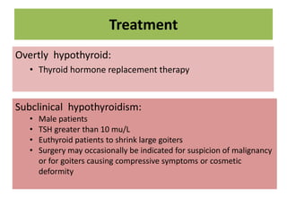Treatment
Overtly hypothyroid:
• Thyroid hormone replacement therapy
Subclinical hypothyroidism:
• Male patients
• TSH greater than 10 mu/L
• Euthyroid patients to shrink large goiters
• Surgery may occasionally be indicated for suspicion of malignancy
or for goiters causing compressive symptoms or cosmetic
deformity
 