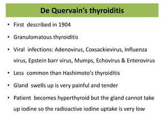 De Quervain’s thyroiditis
• First described in 1904
• Granulomatous thyroiditis
• Viral infections: Adenovirus, Coxsackievirus, Influenza
virus, Epstein barr virus, Mumps, Echovirus & Enterovirus
• Less common than Hashimoto's thyroiditis
• Gland swells up is very painful and tender
• Patient becomes hyperthyroid but the gland cannot take
up iodine so the radioactive iodine uptake is very low
 
