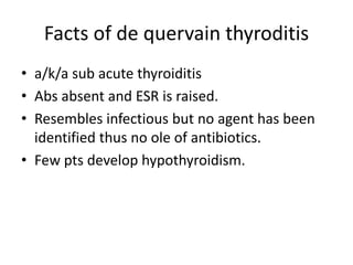 Facts of de quervain thyroditis
• a/k/a sub acute thyroiditis
• Abs absent and ESR is raised.
• Resembles infectious but no agent has been
identified thus no ole of antibiotics.
• Few pts develop hypothyroidism.
 