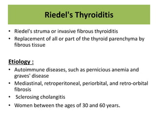 Riedel's Thyroiditis
• Riedel's struma or invasive fibrous thyroiditis
• Replacement of all or part of the thyroid parenchyma by
fibrous tissue
Etiology :
• Autoimmune diseases, such as pernicious anemia and
graves' disease
• Mediastinal, retroperitoneal, periorbital, and retro-orbital
fibrosis
• Sclerosing cholangitis
• Women between the ages of 30 and 60 years.
 