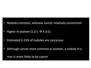 • Nodules common, whereas cancer relatively uncommon
• Higher in women (1.2:1  4.3:1)
• Estimated 5-15% of nodules are cancerous
• Although cancer more common in women, a nodule in a
man is more likely to be cancer
 
