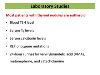 Laboratory Studies
Most patients with thyroid nodules are euthyroid
• Blood TSH level
• Serum Tg levels
• Serum calcitonin levels
• RET oncogene mutations
• 24-hour (urine) for vanillylmandelic acid (VMA),
metanephrine, and catecholamine
 