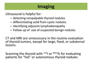 Imaging
Ultrasound is helpful for:
– detecting nonpalpable thyroid nodules
– differentiating solid from cystic nodules
– identifying adjacent lymphadenopathy
– Follow up of size of suspected benign nodules
CT and MRI are unnecessary in the routine evaluation
of thyroid tumors, except for large, fixed, or substernal
lesions.
Scanning the thyroid with 123I or 99mTc for evaluating
patients for "hot" or autonomous thyroid nodules
 