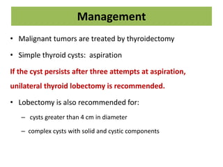 Management
• Malignant tumors are treated by thyroidectomy
• Simple thyroid cysts: aspiration
If the cyst persists after three attempts at aspiration,
unilateral thyroid lobectomy is recommended.
• Lobectomy is also recommended for:
– cysts greater than 4 cm in diameter
– complex cysts with solid and cystic components
 