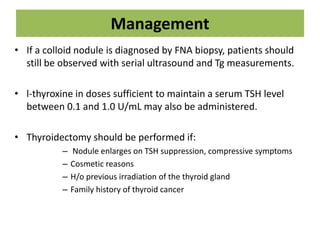 Management
• If a colloid nodule is diagnosed by FNA biopsy, patients should
still be observed with serial ultrasound and Tg measurements.
• l-thyroxine in doses sufficient to maintain a serum TSH level
between 0.1 and 1.0 U/mL may also be administered.
• Thyroidectomy should be performed if:
– Nodule enlarges on TSH suppression, compressive symptoms
– Cosmetic reasons
– H/o previous irradiation of the thyroid gland
– Family history of thyroid cancer
 