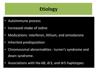 Etiology
• Autoimmune process
• Increased intake of iodine
• Medications: interferon, lithium, and amiodarone
• Inherited predisposition
• Chromosomal abnormalities : turner's syndrome and
down syndrome.
• Associations with hla-b8, dr3, and dr5 haplotypes
 